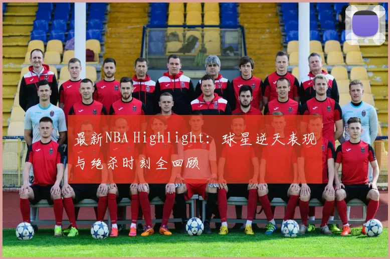 最新NBA Highlight：球星逆天表现与绝杀时刻全回顾