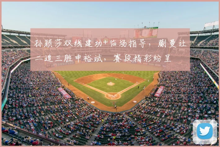孙颖莎双线建功+临场指导，蒯曼让二追三胜申裕斌，赛段精彩纷呈