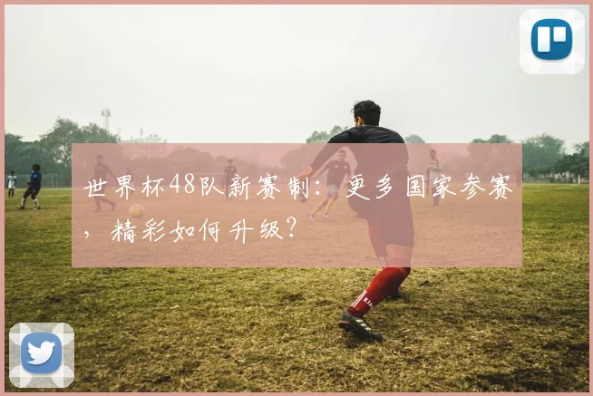 世界杯48队新赛制：更多国家参赛，精彩如何升级？