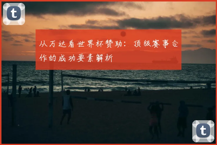 从万达看世界杯赞助:顶级赛事合作的成功要素解析