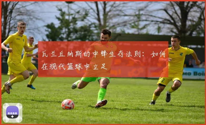 瓦兰丘纳斯的中锋生存法则：如何在现代篮球中立足