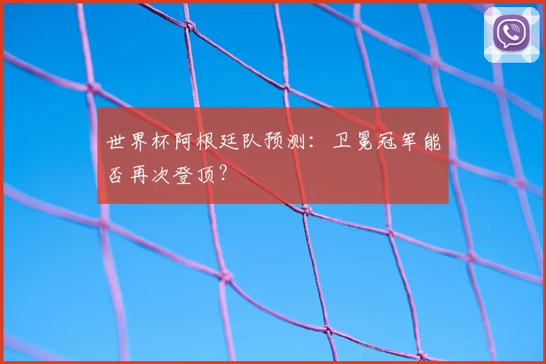 世界杯阿根廷队预测：卫冕冠军能否再次登顶？