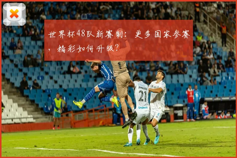 世界杯48队新赛制：更多国家参赛，精彩如何升级？