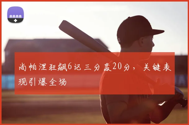 尚帕涅狂飙6记三分轰20分，关键表现引爆全场