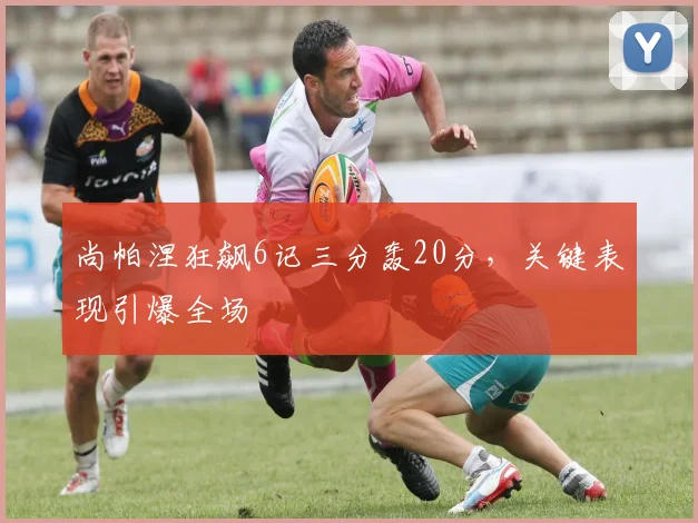 尚帕涅狂飙6记三分轰20分，关键表现引爆全场