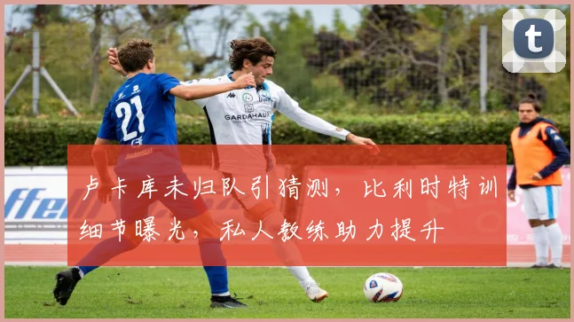 卢卡库未归队引猜测，比利时特训细节曝光，私人教练助力提升