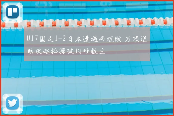 U17国足1-2日本遭遇两连败 万项送助攻赵松源破门难救主