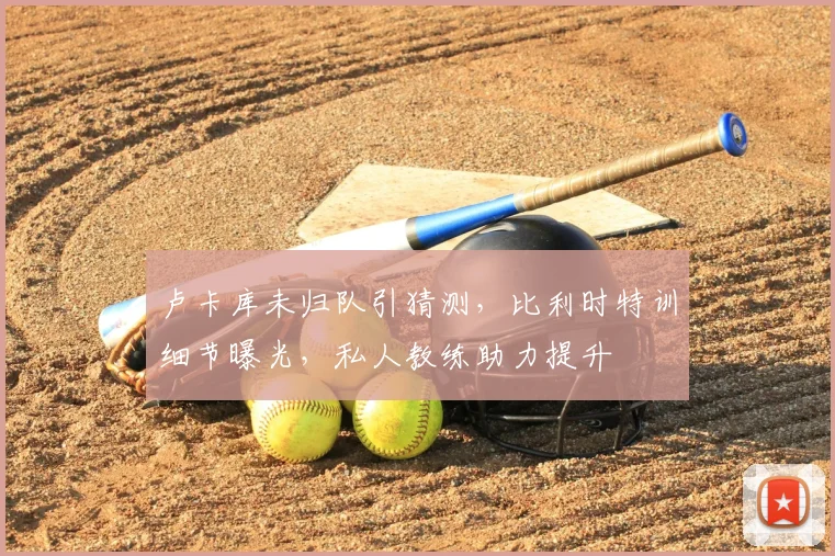 卢卡库未归队引猜测，比利时特训细节曝光，私人教练助力提升