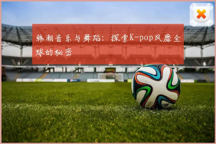 韩潮音乐与舞蹈：探索K-pop风靡全球的秘密