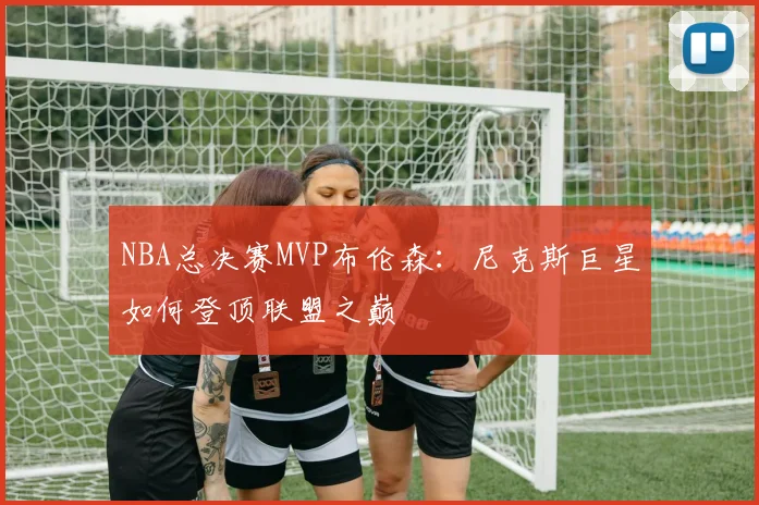 NBA总决赛MVP布伦森：尼克斯巨星如何登顶联盟之巅