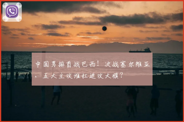 中国男排首战巴西！次战塞尔维亚，五大主攻谁扛进攻大旗？